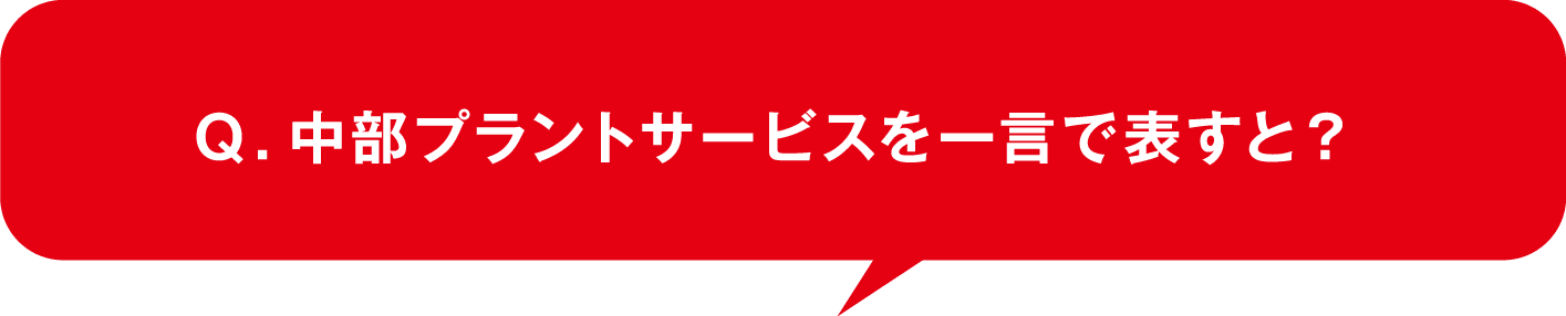 Ｑ．中部プラントサービスを一言で表すと？
